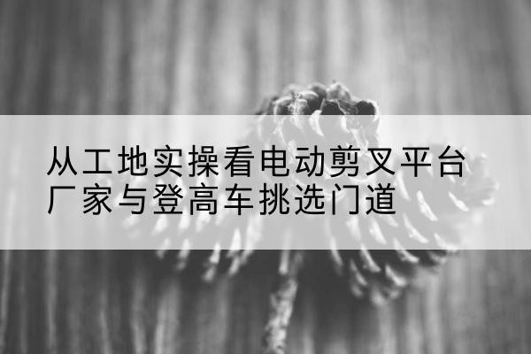 绥化电动剪叉升降平台厂家-从工地实操看电动剪叉平台厂家与登高车挑选门道