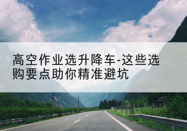 绥化升降车厂家-高空作业选升降车-这些选购要点助你*避坑